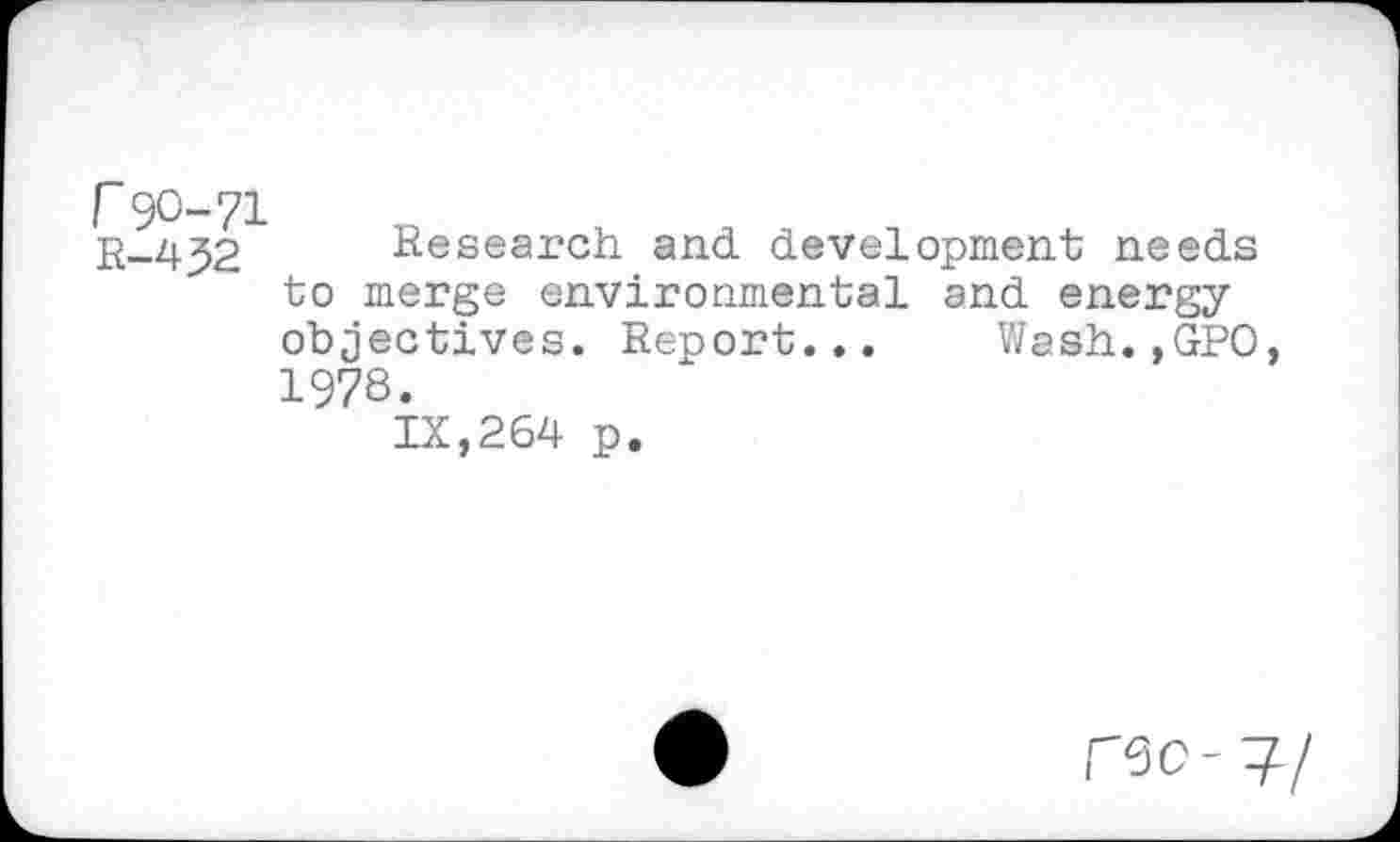 ﻿r 90-71 R-432
Research and development needs to merge environmental and energy objectives. Report... Wash.,GPO, 1978.
IX,264 p.
C50-?/